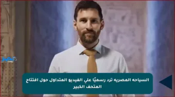 السياحة المصرية ترد رسميًا على الفيديو المتداول حول افتتاح المتحف الكبير